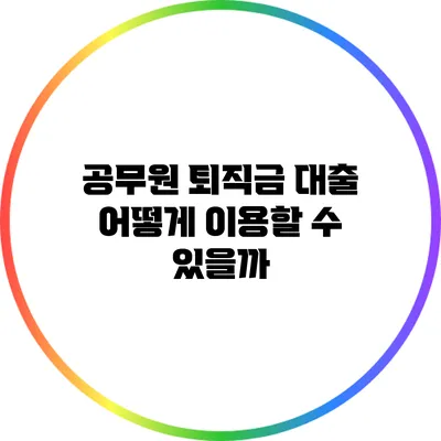 공무원 퇴직금 대출: 어떻게 이용할 수 있을까?