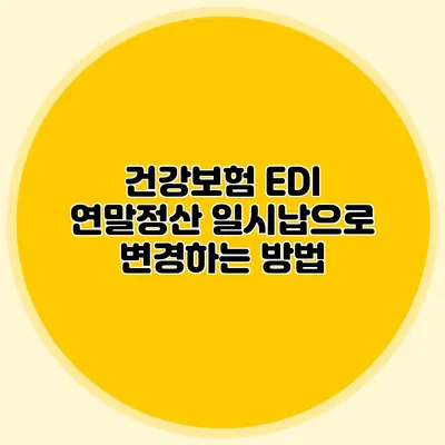 건강보험 EDI 연말정산: 일시납으로 변경하는 방법