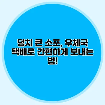 덩치 큰 소포, 우체국 택배로 간편하게 보내는 법!