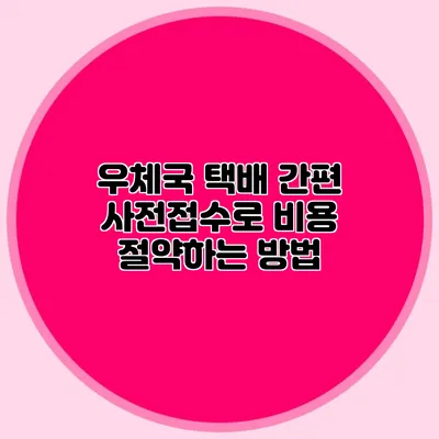 우체국 택배 간편 사전접수로 비용 절약하는 방법