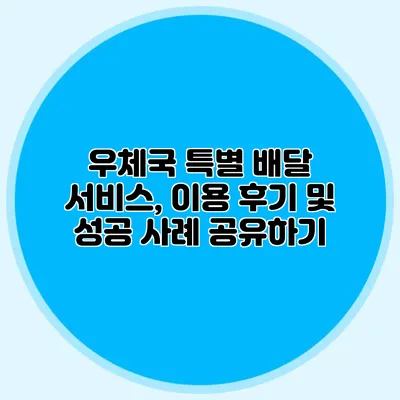 우체국 특별 배달 서비스, 이용 후기 및 성공 사례 공유하기