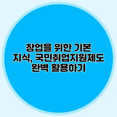 창업을 위한 기본 지식, 국민취업지원제도 완벽 활용하기