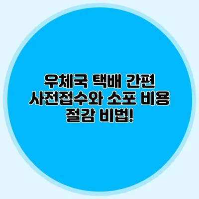 우체국 택배 간편 사전접수와 소포 비용 절감 비법!