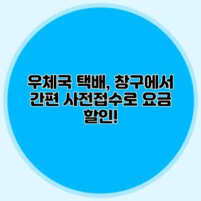 우체국 택배, 창구에서 간편 사전접수로 요금 할인!